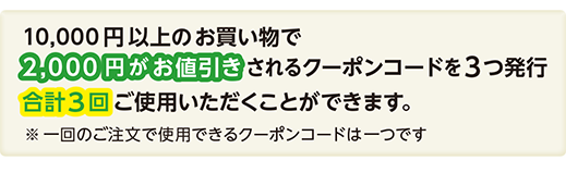 10,000 円以上のお買い物で2,000 円がお値引きされるクーポンコードを3つ発行合計3回ご使用いただくことができます。※ 一回のご注文で使用できるクーポンコードは一つです