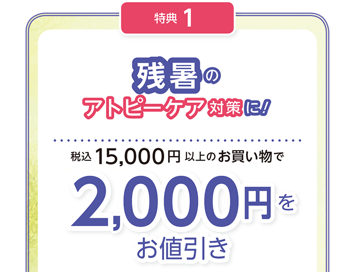 残暑の
アトピーケア対策に!
15,000円(税込)以上の
お買い物で2,000円をお値引き