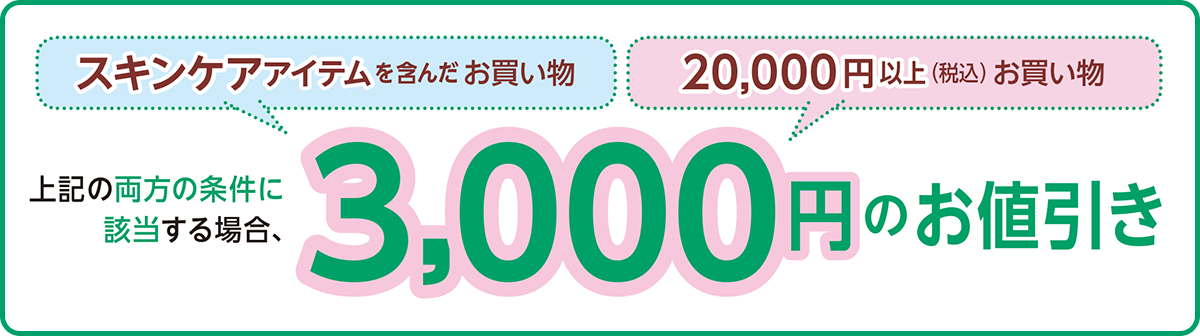 スキンケアアイテムを含んだお買い物 20,000円以上(税込)お買い物 上記の両方の条件に
該当する場合、3,000円のお値引