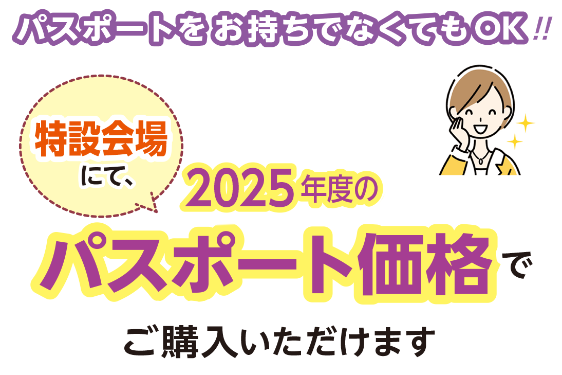 パスポートをお持ちでなくてもOK！！特設会場にて、2025年度のパスポート価格でご購入いただけます