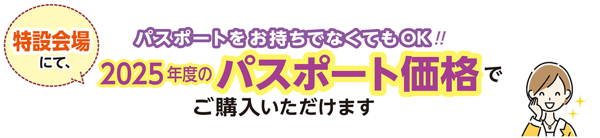 パスポートをお持ちでなくてもOK！！特設会場にて、2025年度のパスポート価格でご購入いただけます