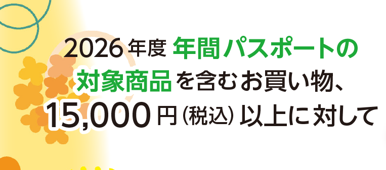 2026年度 年間パスポートの
対象商品を含むお買い物、
15,000 円(税込)以上に対して
