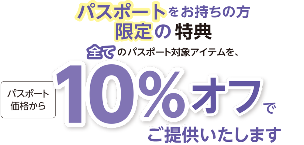 パスポートをお持ちの方限定の特典全てのパスポート対象アイテムを、パスポート価格から10％ オフでご提供いたします