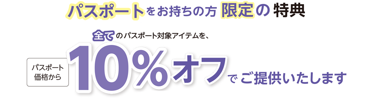パスポートをお持ちの方限定の特典全てのパスポート対象アイテムを、パスポート価格から10％ オフでご提供いたします