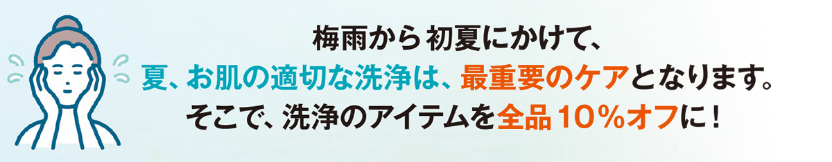梅雨から初夏にかけて、
夏、お肌の適切な洗浄は、最重要のケアとなります。
そこで、洗浄のアイテムを全品10％オフに！