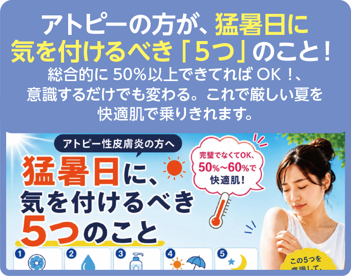 アトピーの方が、猛暑日に
気を付けるべき「5つ」のこと!
総合的に50%以上できてればOK!、
意識するだけでも変わる。これで厳しい夏を
快適肌で乗りきれます。